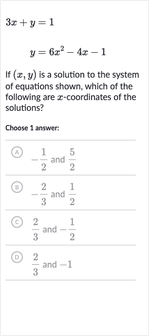 3x+y=1

y=6x^(2)-4x-1
If 
(x,y) is a solution to the system of equations shown, which of the following are 
x-coordinates of the solutions?
Choose 1 answer:
(A) 
-(1)/(2) and 
(5)/(2)
(B) 
-(2)/(3) and 
(1)/(2)
(c) 
(2)/(3) and 
-(1)/(2)
(D) 
(2)/(3) and -1