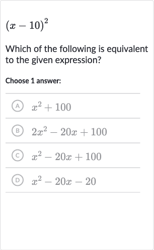 (x-10)^(2)
Which of the following is equivalent to the given expression?
Choose 1 answer:
(A) 
x^(2)+100
(B) 
2x^(2)-20 x+100
(c) 
x^(2)-20 x+100
(D) 
x^(2)-20 x-20