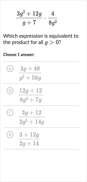 (3g^(2)+12 g)/(g+7)*(4)/(8g^(2))
Which expression is equivalent to the product for all 
g > 0 ?
Choose 1 answer:
(A) 
(3g+48)/(g^(2)+56 g)
(B) 
(12 g+12)/(8g^(2)+7g)
(C) 
(3g+12)/(2g^(2)+14 g)
(D) 
(3+12 g)/(2g+14)