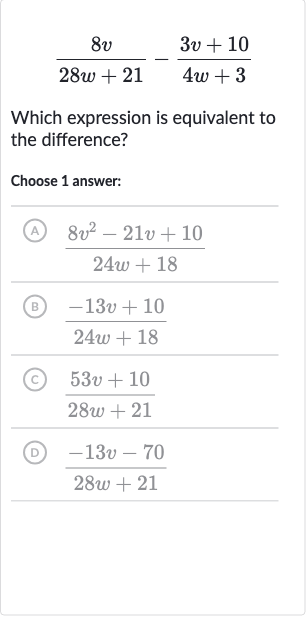 (8v)/(28 w+21)-(3v+10)/(4w+3)
Which expression is equivalent to the difference?
Choose 1 answer:
(A) 
(8v^(2)-21 v+10)/(24 w+18)
(B) 
(-13 v+10)/(24 w+18)
(C) 
(53 v+10)/(28 w+21)
(D) 
(-13 v-70)/(28 w+21)