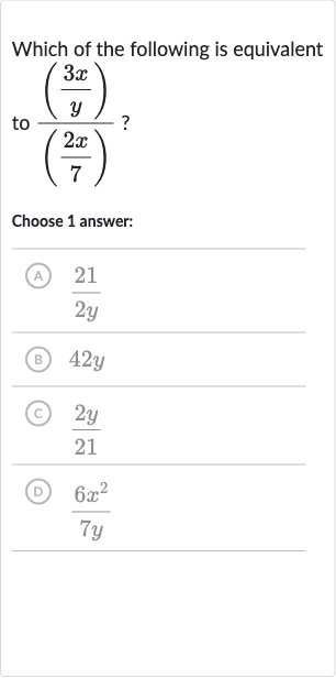 Which of the following is equivalent to 
(((3x)/(y)))/(((2x)/(7))) ?
Choose 1 answer:
(A) 
(21)/(2y)
(B) 
42 y
(c) 
(2y)/(21)
(D) 
(6x^(2))/(7y)