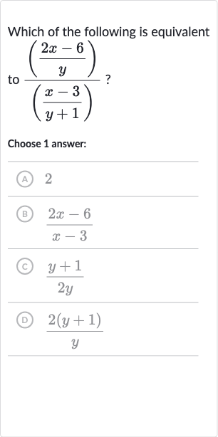 Which of the following is equivalent to 
(((2x-6)/(y)))/(((x-3)/(y+1))) ?
Choose 1 answer:
(A) 2
(B) 
(2x-6)/(x-3)
(C) 
(y+1)/(2y)
(D) 
(2(y+1))/(y)