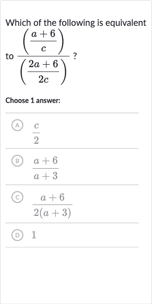 Which of the following is equivalent to 
(((a+6)/(c)))/(((2a+6)/(2c))) ?
Choose 1 answer:
(A) 
(c)/(2)
(B) 
(a+6)/(a+3)
(C) 
(a+6)/(2(a+3))
(D) 1