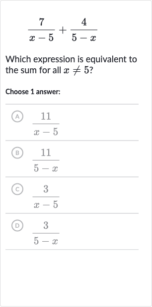 (7)/(x-5)+(4)/(5-x)
Which expression is equivalent to the sum for all 
x!=5 ?
Choose 1 answer:
(A) 
(11)/(x-5)
(B) 
(11)/(5-x)
(C) 
(3)/(x-5)
(D) 
(3)/(5-x)