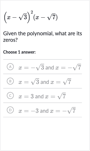 (x-sqrt3)^(2)(x-sqrt7)
Given the polynomial, what are its zeros?
Choose 1 answer:
(A) 
x=-sqrt3 and 
x=-sqrt7
(B) 
x=sqrt3 and 
x=sqrt7
(c) 
x=3 and 
x=sqrt7
(D) 
x=-3 and 
x=-sqrt7