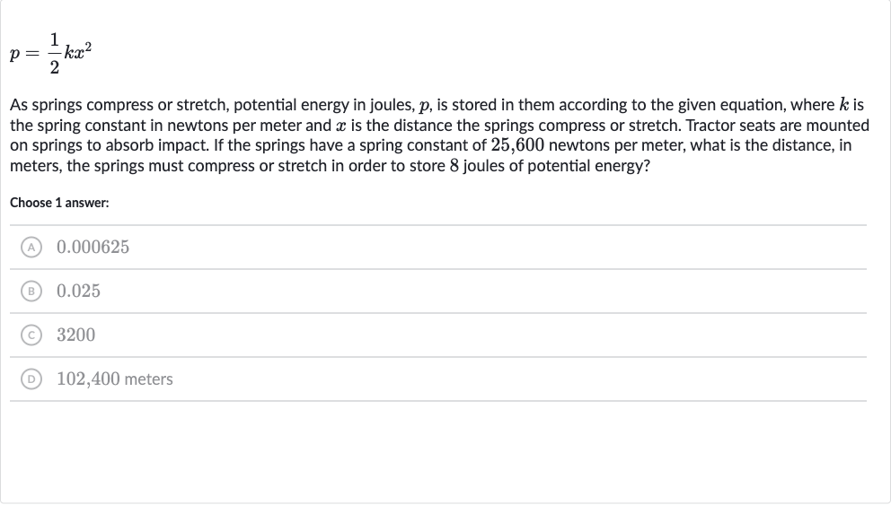 p=(1)/(2)kx^(2)
As springs compress or stretch, potential energy in joules, 
p, is stored in them according to the given equation, where 
k is the spring constant in newtons per meter and 
x is the distance the springs compress or stretch. Tractor seats are mounted on springs to absorb impact. If the springs have a spring constant of 25,600 newtons per meter, what is the distance, in meters, the springs must compress or stretch in order to store 8 joules of potential energy?
Choose 1 answer:
(A) 0.000625
(B) 0.025
(C) 3200
(D) 102,400 meters