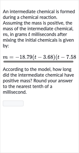 An intermediate chemical is formed during a chemical reaction.
Assuming the mass is positive, the mass of the intermediate chemical, 
m, in grams 
t milliseconds after mixing the initial chemicals is given by:

m=-18.79(t-3.68)(t-7.58
According to the model, how long did the intermediate chemical have positive mass? Round your answer to the nearest tenth of a millisecond.