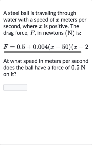 A steel ball is traveling through water with a speed of 
x meters per second, where 
x is positive. The drag force, 
F, in newtons (N) is:

F=0.5+0.004(x+50)(x-2
At what speed in meters per second does the ball have a force of 
0.5N on it?