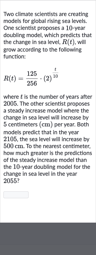Two climate scientists are creating models for global rising sea levels. One scientist proposes a 10-year doubling model, which predicts that the change in sea level, 
R(t), will grow according to the following function:

R(t)=(125)/(256)*(2)^((t)/( 10))
where 
t is the number of years after 2005 . The other scientist proposes a steady increase model where the change in sea level will increase by 5 centimeters 
(cm) per year. Both models predict that in the year 2105 , the sea level will increase by 
500cm. To the nearest centimeter, how much greater is the predictions of the steady increase model than the 10 -year doubling model for the change in sea level in the year 2055 ?