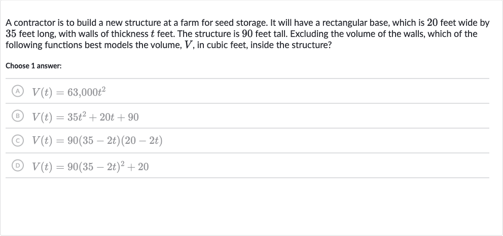 A contractor is to build a new structure at a farm for seed storage. It will have a rectangular base, which is 20 feet wide by 35 feet long, with walls of thickness 
t feet. The structure is 90 feet tall. Excluding the volume of the walls, which of the following functions best models the volume, 
V, in cubic feet, inside the structure?
Choose 1 answer:
(A) 
V(t)=63,000t^(2)
(B) 
V(t)=35t^(2)+20 t+90
(C) 
V(t)=90(35-2t)(20-2t)
(D) 
V(t)=90(35-2t)^(2)+20