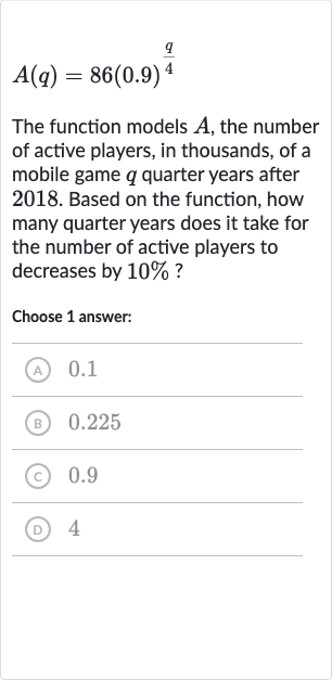 A(q)=86(0.9)^((q)/(4))
The function models 
A, the number of active players, in thousands, of a mobile game 
q quarter years after 2018. Based on the function, how many quarter years does it take for the number of active players to decreases by 
10% ?
Choose 1 answer:
(A) 0.1
(B) 0.225
(c) 0.9
(D) 4