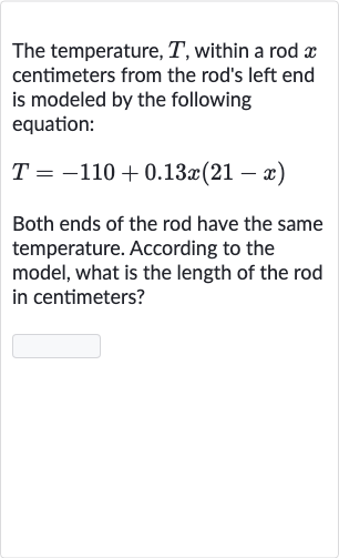 The temperature, 
T, within a rod 
x centimeters from the rod's left end is modeled by the following equation:

T=-110+0.13 x(21-x)
Both ends of the rod have the same temperature. According to the model, what is the length of the rod in centimeters?