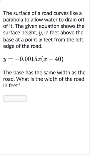 The surface of a road curves like a parabola to allow water to drain off of it. The given equation shows the surface height, 
y, in feet above the base at a point 
x feet from the left edge of the road.

y=-0.0015 x(x-40)
The base has the same width as the road. What is the width of the road in feet?