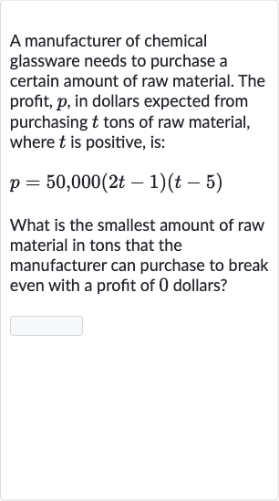 A manufacturer of chemical glassware needs to purchase a certain amount of raw material. The profit, 
p, in dollars expected from purchasing 
t tons of raw material, where 
t is positive, is:

p=50,000(2t-1)(t-5)
What is the smallest amount of raw material in tons that the manufacturer can purchase to break even with a profit of 0 dollars?