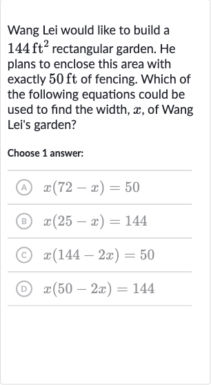 Wang Lei would like to build a 
144ft^(2) rectangular garden. He plans to enclose this area with exactly 
50ft of fencing. Which of the following equations could be used to find the width, 
x, of Wang Lei's garden?
Choose 1 answer:
(A) 
x(72-x)=50
(B) 
x(25-x)=144
(C) 
x(144-2x)=50
(D) 
x(50-2x)=144