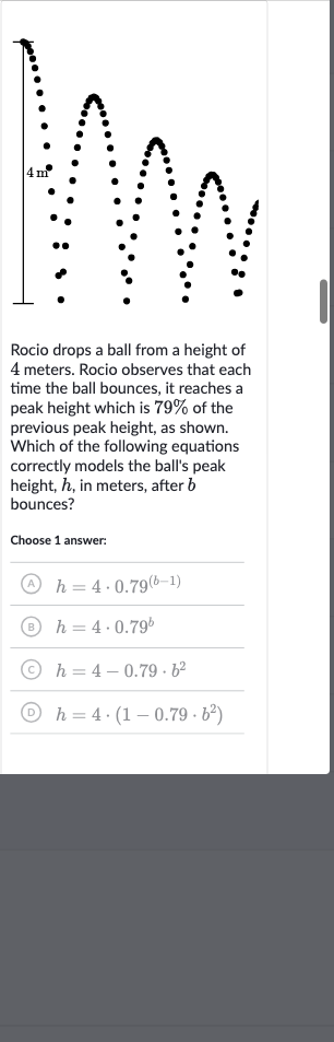 Rocio drops a ball from a height of 4 meters. Rocio observes that each time the ball bounces, it reaches a peak height which is 
79% of the previous peak height, as shown. Which of the following equations correctly models the ball's peak height, 
h, in meters, after 
b bounces?
Choose 1 answer:
(A) 
h=4*0.79^((b-1))
(B) 
h=4*0.79^(b)
(C) 
h=4-0.79*b^(2)
(D) 
h=4*(1-0.79*b^(2))