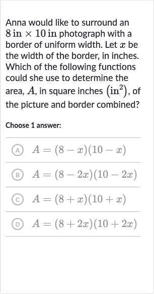 Anna would like to surround an 8 in 
×10 in photograph with a border of uniform width. Let 
x be the width of the border, in inches. Which of the following functions could she use to determine the area, 
A, in square inches 
(in^(2)), of the picture and border combined?
Choose 1 answer:
(A) 
A=(8-x)(10-x)
(B) 
A=(8-2x)(10-2x)
(c) 
A=(8+x)(10+x)
(D) 
A=(8+2x)(10+2x)