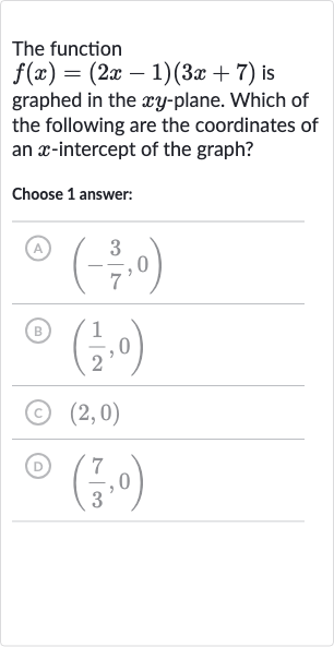 The function 
f(x)=(2x-1)(3x+7) is graphed in the 
xy-plane. Which of the following are the coordinates of an 
x-intercept of the graph?
Choose 1 answer:
(A) 
(-(3)/(7),0)
(B) 
((1)/(2),0)
(C) 
(2,0)
(D) 
((7)/(3),0)