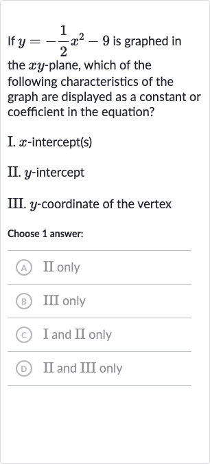 If 
y=-(1)/(2)x^(2)-9 is graphed in the 
xy-plane, which of the following characteristics of the graph are displayed as a constant or coefficient in the equation?
I. 
x-intercept(s)
II. 
y-intercept
III. 
y-coordinate of the vertex
Choose 1 answer:
(A) II only
(B) III only
(c) I and II only
(D) II and III only