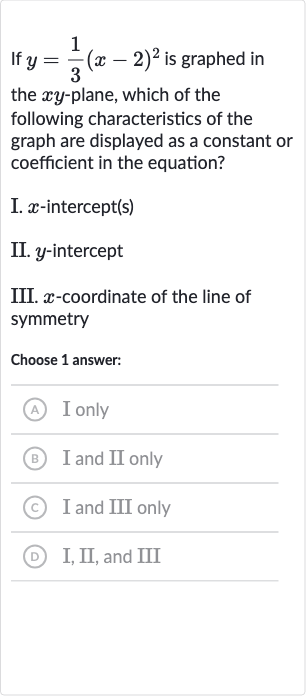If 
y=(1)/(3)(x-2)^(2) is graphed in the 
xy-plane, which of the following characteristics of the graph are displayed as a constant or coefficient in the equation?
I. 
x-intercept(s)
II. 
y-intercept
III. 
x-coordinate of the line of symmetry
Choose 1 answer:
(A) I only
(B) I and II only
(C) I and III only
(D) I, II, and III
