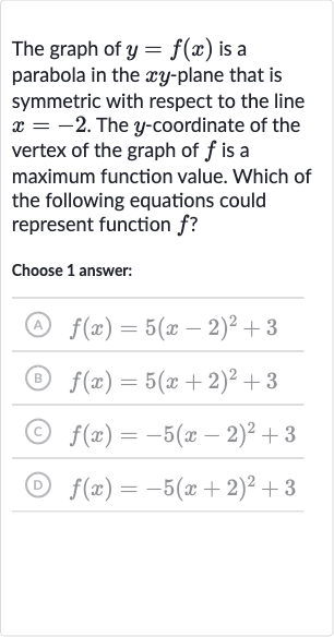 The graph of 
y=f(x) is a parabola in the 
xy-plane that is symmetric with respect to the line 
x=-2. The 
y-coordinate of the vertex of the graph of 
f is a maximum function value. Which of the following equations could represent function 
f ?
Choose 1 answer:
(A) 
f(x)=5(x-2)^(2)+3
(B) 
f(x)=5(x+2)^(2)+3
(C) 
f(x)=-5(x-2)^(2)+3
(D) 
f(x)=-5(x+2)^(2)+3