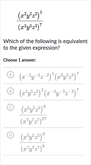 ((x^(2)y^(2)z^(2))^(5))/((x^(3)y^(3)z^(3))^(7))
Which of the following is equivalent to the given expression?
Choose 1 answer:
(A) 
(x^(-2)y^(-2)z^(-2))^(5)(x^(3)y^(3)z^(3))^(7)
(B) 
(x^(5)y^(5)z^(5))^(2)(x^(-3)y^(-3)z^(-3))^(7)
(c) 
((x^(5)y^(5)z^(5))^(8))/((x^(7)y^(7)z^(7))^(27))
(D) 
((x^(5)y^(5)z^(5))^(6))/((x^(7)y^(7)z^(7))^(9))