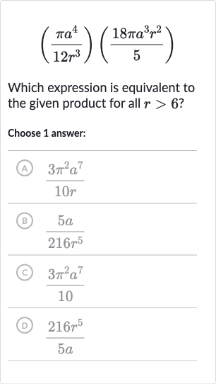 ((pia^(4))/(12r^(3)))((18 pia^(3)r^(2))/(5))
Which expression is equivalent to the given product for all 
r > 6 ?
Choose 1 answer:
(A) 
(3pi^(2)a^(7))/(10 r)
(B) 
(5a)/(216r^(5))
(c) 
(3pi^(2)a^(7))/(10)
(D) 
(216r^(5))/(5a)