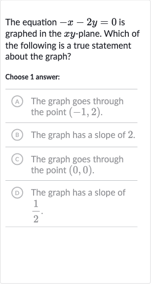 The equation 
-x-2y=0 is graphed in the 
xy-plane. Which of the following is a true statement about the graph?
Choose 1 answer:
A The graph goes through the point 
(-1,2).
(B) The graph has a slope of 2.
(C) The graph goes through the point 
(0,0).
(D) The graph has a slope of 
(1)/(2).