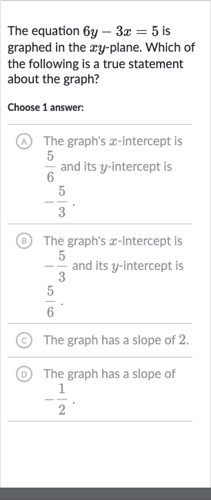 The equation 
6y-3x=5 is graphed in the 
xy-plane. Which of the following is a true statement about the graph?
Choose 1 answer:
A The graph's 
x-intercept is 
(5)/(6) and its 
y-intercept is 
-(5)/(3).
(B) The graph's 
x-intercept is 
-(5)/(3) and its 
y-intercept is 
(5)/(6)
(C) The graph has a slope of 2 .
(D) The graph has a slope of 
-(1)/(2).