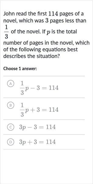 John read the first 114 pages of a novel, which was 3 pages less than 
(1)/(3) of the novel. If 
p is the total number of pages in the novel, which of the following equations best describes the situation?
Choose 1 answer:
(A) 
(1)/(3)p-3=114
(B) 
(1)/(3)p+3=114
(C) 
3p-3=114
(D) 
3p+3=114