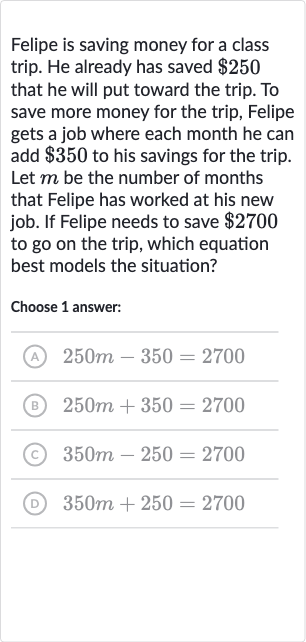 Felipe is saving money for a class trip. He already has saved 
$250 that he will put toward the trip. To save more money for the trip, Felipe gets a job where each month he can add 
$350 to his savings for the trip. Let 
m be the number of months that Felipe has worked at his new job. If Felipe needs to save 
$2700 to go on the trip, which equation best models the situation?
Choose 1 answer:
(A) 
250 m-350=2700
(B) 
250 m+350=2700
(C) 
350 m-250=2700
(D) 
350 m+250=2700