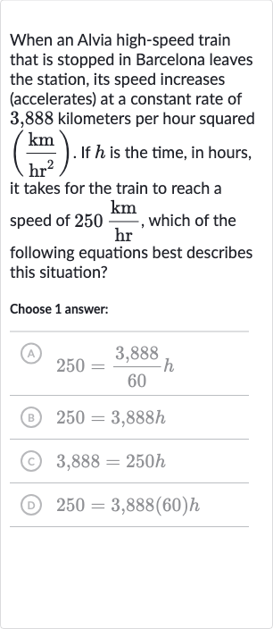 When an Alvia high-speed train that is stopped in Barcelona leaves the station, its speed increases (accelerates) at a constant rate of 3,888 kilometers per hour squared 
((km)/(hr^(2))). If 
h is the time, in hours, it takes for the train to reach a speed of 
250(km)/(hr), which of the following equations best describes this situation?
Choose 1 answer:
(A) 
250=(3,888)/(60)h
(B) 
250=3,888 h
(C) 
3,888=250 h
(D) 
250=3,888(60)h