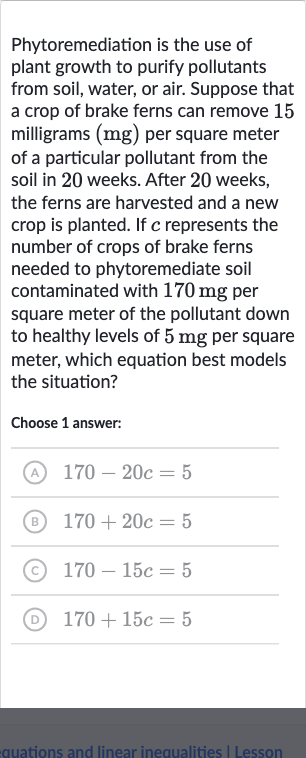 Phytoremediation is the use of plant growth to purify pollutants from soil, water, or air. Suppose that a crop of brake ferns can remove 15 milligrams 
(mg) per square meter of a particular pollutant from the soil in 20 weeks. After 20 weeks, the ferns are harvested and a new crop is planted. If 
c represents the number of crops of brake ferns needed to phytoremediate soil contaminated with 
170mg per square meter of the pollutant down to healthy levels of 
5mg per square meter, which equation best models the situation?
Choose 1 answer:
(A) 
170-20 c=5
(B) 
170+20 c=5
(C) 
170-15 c=5
(D) 
170+15 c=5