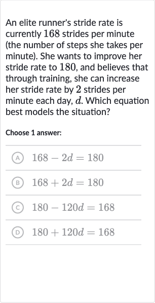 An elite runner's stride rate is currently 168 strides per minute (the number of steps she takes per minute). She wants to improve her stride rate to 180 , and believes that through training, she can increase her stride rate by 2 strides per minute each day, 
d. Which equation best models the situation?
Choose 1 answer:
(A) 
168-2d=180
(B) 
168+2d=180
(c) 
180-120 d=168
(D) 
180+120 d=168
