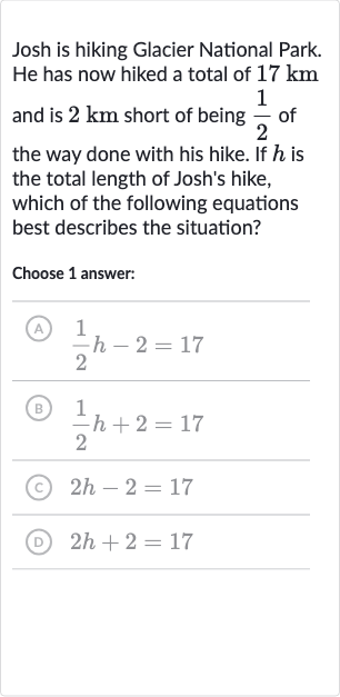 Josh is hiking Glacier National Park. He has now hiked a total of 
17km and is 
2km short of being 
(1)/(2) of the way done with his hike. If 
h is the total length of Josh's hike, which of the following equations best describes the situation?
Choose 1 answer:
(A) 
(1)/(2)h-2=17
(B) 
(1)/(2)h+2=17
(C) 
2h-2=17
(D) 
2h+2=17