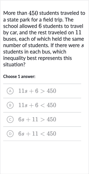 More than 450 students traveled to a state park for a field trip. The school allowed 6 students to travel by car, and the rest traveled on 11 buses, each of which held the same number of students. If there were 
s students in each bus, which inequality best represents this situation?
Choose 1 answer:
(A) 
11 s+6 > 450
(B) 
11 s+6 < 450
(C) 
6s+11 > 450
(D) 
6s+11 < 450