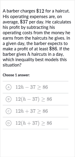 A barber charges 
$12 for a haircut. His operating expenses are, on average, 
$37 per day. He calculates his profit by subtracting his operating costs from the money he earns from the haircuts he gives. In a given day, the barber expects to make a profit of at least 
$86. If the barber gives 
h haircuts in a day, which inequality best models this situation?
Choose 1 answer:
(A) 
12 h-37 >= 86
(B) 
12(h-37) >= 86
(c) 
12 h+37 >= 86
(D) 
12(h+37) >= 86