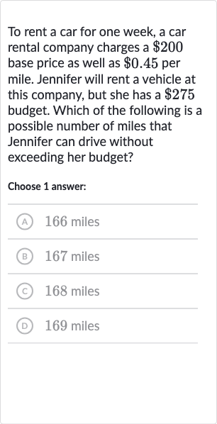 To rent a car for one week, a car rental company charges a 
$200 base price as well as 
$0.45 per mile. Jennifer will rent a vehicle at this company, but she has a 
$275 budget. Which of the following is a possible number of miles that Jennifer can drive without exceeding her budget?
Choose 1 answer:
(A) 
166 miles
(B) 
167 miles
(c) 
168 miles
(D) 169 miles