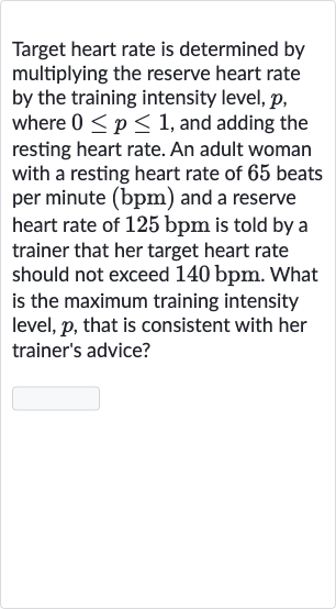 Target heart rate is determined by multiplying the reserve heart rate by the training intensity level, 
p, where 
0 <= p <= 1, and adding the resting heart rate. An adult woman with a resting heart rate of 65 beats per minute 
(bpm) and a reserve heart rate of 
125bpm is told by a trainer that her target heart rate should not exceed 
140bpm. What is the maximum training intensity level, 
p, that is consistent with her trainer's advice?