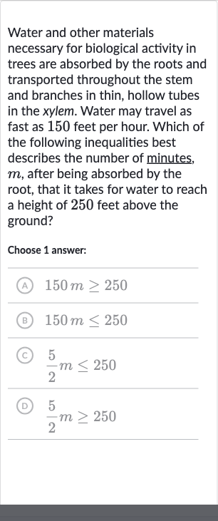 Water and other materials necessary for biological activity in trees are absorbed by the roots and transported throughout the stem and branches in thin, hollow tubes in the xylem. Water may travel as fast as 150 feet per hour. Which of the following inequalities best describes the number of minutes, 
m, after being absorbed by the root, that it takes for water to reach a height of 250 feet above the ground?
Choose 1 answer:
(A) 
150 m >= 250
(B) 
150 m <= 250
(C) 
(5)/(2)m <= 250
(D) 
(5)/(2)m >= 250