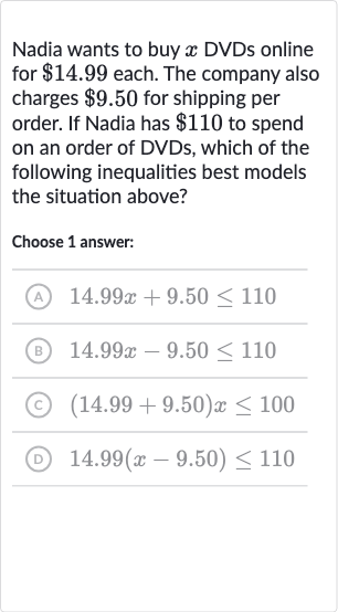 Nadia wants to buy 
x DVDs online for 
$14.99 each. The company also charges 
$9.50 for shipping per order. If Nadia has 
$110 to spend on an order of DVDs, which of the following inequalities best models the situation above?
Choose 1 answer:
(A) 
14.99 x+9.50 <= 110
(B) 
14.99 x-9.50 <= 110
(C) 
(14.99+9.50)x <= 100
(D) 
14.99(x-9.50) <= 110