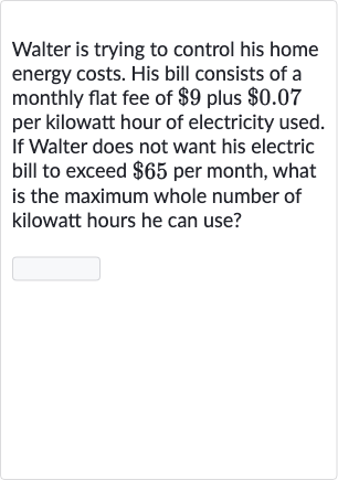 Walter is trying to control his home energy costs. His bill consists of a monthly flat fee of 
$9 plus 
$0.07 per kilowatt hour of electricity used. If Walter does not want his electric bill to exceed 
$65 per month, what is the maximum whole number of kilowatt hours he can use?