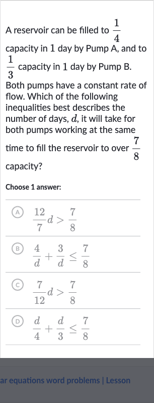 A reservoir can be filled to 
(1)/(4) capacity in 1 day by Pump A, and to 
(1)/(3) capacity in 1 day by Pump B.
Both pumps have a constant rate of flow. Which of the following inequalities best describes the number of days, 
d, it will take for both pumps working at the same time to fill the reservoir to over 
(7)/(8) capacity?
Choose 1 answer:
(A) 
(12)/(7)d > (7)/(8)
(B) 
(4)/(d)+(3)/(d) <= (7)/(8)
(C) 
(7)/(12)d > (7)/(8)
(D) 
(d)/(4)+(d)/(3) <= (7)/(8)
ar equations word problems | Lesson