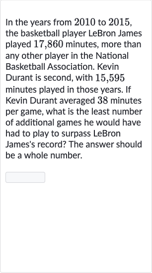 In the years from 2010 to 2015 , the basketball player LeBron James played 17,860 minutes, more than any other player in the National Basketball Association. Kevin Durant is second, with 15,595 minutes played in those years. If Kevin Durant averaged 38 minutes per game, what is the least number of additional games he would have had to play to surpass LeBron James's record? The answer should be a whole number.
