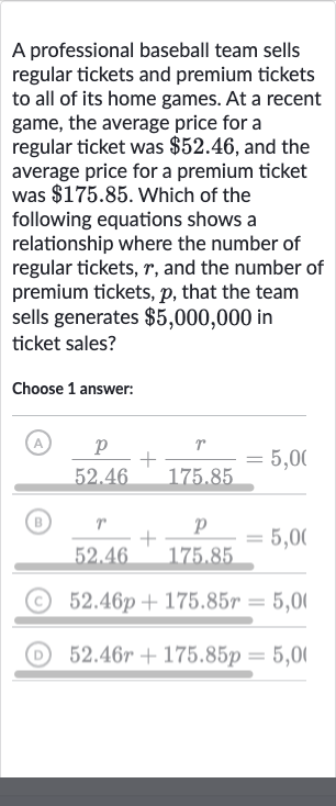 A professional baseball team sells regular tickets and premium tickets to all of its home games. At a recent game, the average price for a regular ticket was 
$52.46, and the average price for a premium ticket was 
$175.85. Which of the following equations shows a relationship where the number of regular tickets, 
r, and the number of premium tickets, 
p, that the team sells generates 
$5,000,000 in ticket sales?
Choose 1 answer:
(A) 
(p)/( 52.46)+(r)/( 175.85)=5,0(
(B) 
(r)/( 52.46)+(p)/( 175.85)=5,0 (
(C) 
52.46 p+175.85 r=5,0 ।
(D) 
52.46 r+175.85 p=5,0 ।