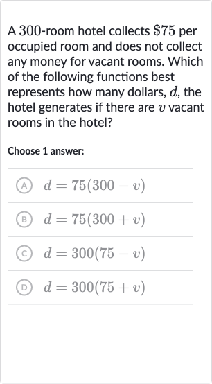 A 300 -room hotel collects 
$75 per occupied room and does not collect any money for vacant rooms. Which of the following functions best represents how many dollars, 
d, the hotel generates if there are 
v vacant rooms in the hotel?
Choose 1 answer:
(A) 
d=75(300-v)
(B) 
d=75(300+v)
(c) 
d=300(75-v)
(D) 
d=300(75+v)