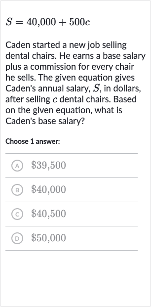S=40,000+500 c
Caden started a new job selling dental chairs. He earns a base salary plus a commission for every chair he sells. The given equation gives Caden's annual salary, 
S, in dollars, after selling 
c dental chairs. Based on the given equation, what is Caden's base salary?
Choose 1 answer:
(A) 
$39,500
(B) 
$40,000
(c) 
$40,500
(D) 
$50,000