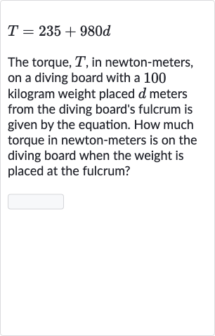 T=235+980 d
The torque, 
T, in newton-meters, on a diving board with a 100 kilogram weight placed 
d meters from the diving board's fulcrum is given by the equation. How much torque in newton-meters is on the diving board when the weight is placed at the fulcrum?