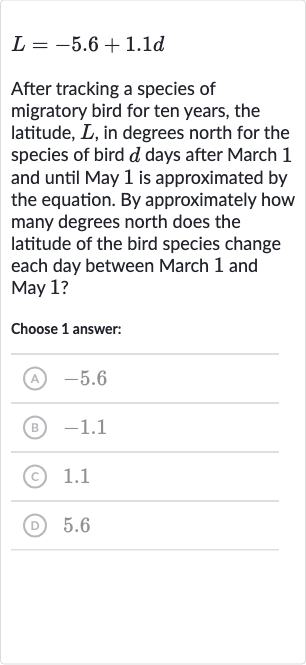 L=-5.6+1.1 d
After tracking a species of migratory bird for ten years, the latitude, 
L, in degrees north for the species of bird 
d days after March 1 and until May 1 is approximated by the equation. By approximately how many degrees north does the latitude of the bird species change each day between March 1 and May 1 ?
Choose 1 answer:
(A) -5.6
(B) -1.1
(C) 1.1
(D) 5.6