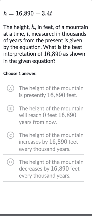 h=16,890-3.4 t
The height, 
h, in feet, of a mountain at a time, 
t, measured in thousands of years from the present is given by the equation. What is the best interpretation of 16,890 as shown in the given equation?
Choose 1 answer:
A The height of the mountain is presently 16,890 feet.
(B) The height of the mountain will reach 0 feet 16,890 years from now.
(c) The height of the mountain increases by 16,890 feet every thousand years.
(D) The height of the mountain decreases by 16,890 feet every thousand years.